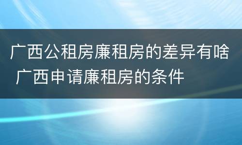 广西公租房廉租房的差异有啥 广西申请廉租房的条件