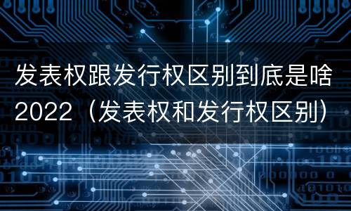 发表权跟发行权区别到底是啥2022（发表权和发行权区别）