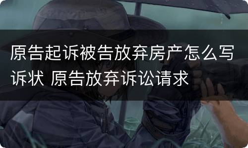 原告起诉被告放弃房产怎么写诉状 原告放弃诉讼请求