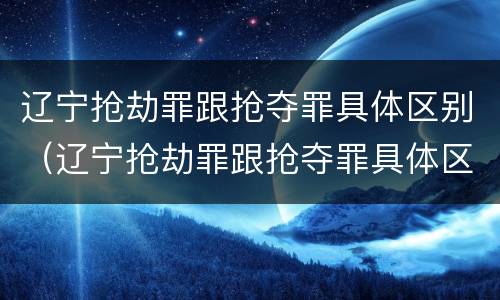 辽宁抢劫罪跟抢夺罪具体区别（辽宁抢劫罪跟抢夺罪具体区别是什么）