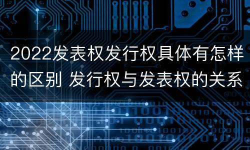 2022发表权发行权具体有怎样的区别 发行权与发表权的关系