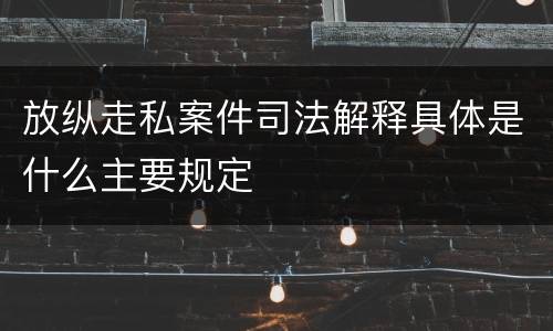 放纵走私案件司法解释具体是什么主要规定