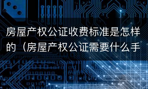 房屋产权公证收费标准是怎样的（房屋产权公证需要什么手续）