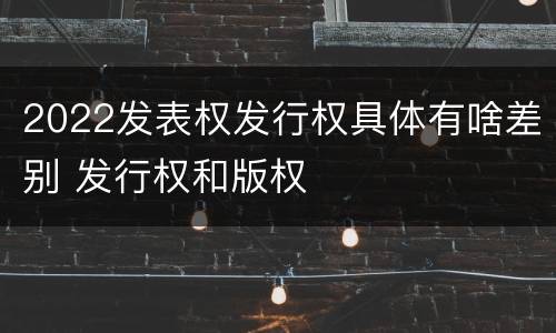 2022发表权发行权具体有啥差别 发行权和版权