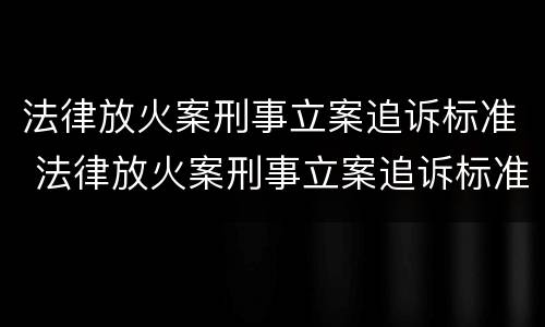 法律放火案刑事立案追诉标准 法律放火案刑事立案追诉标准最新