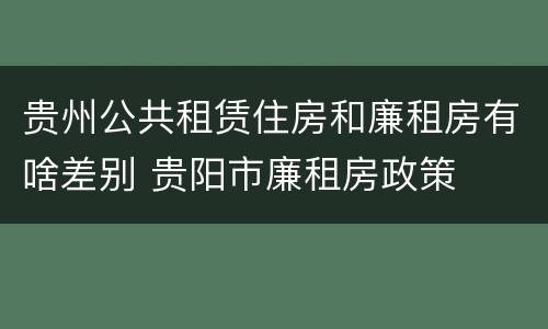 贵州公共租赁住房和廉租房有啥差别 贵阳市廉租房政策