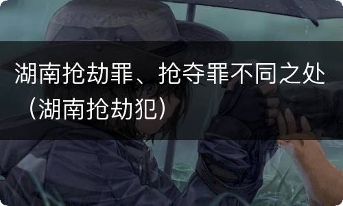 湖南抢劫罪、抢夺罪不同之处（湖南抢劫犯）