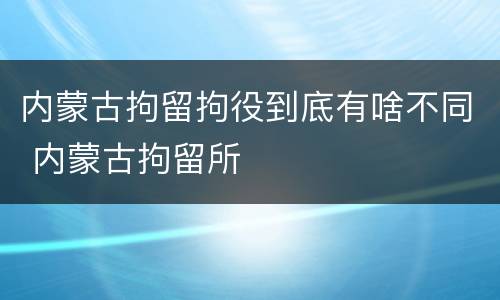 内蒙古拘留拘役到底有啥不同 内蒙古拘留所