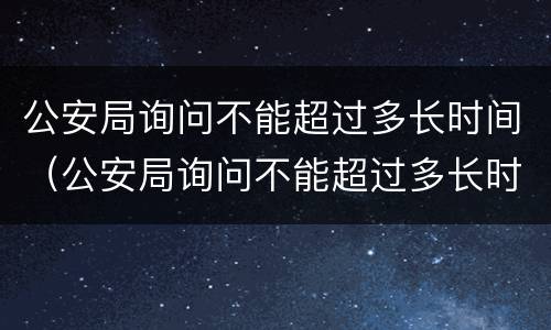 公安局询问不能超过多长时间（公安局询问不能超过多长时间怎么回答）