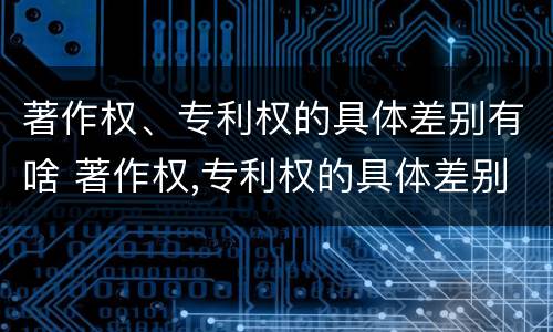 著作权、专利权的具体差别有啥 著作权,专利权的具体差别有啥