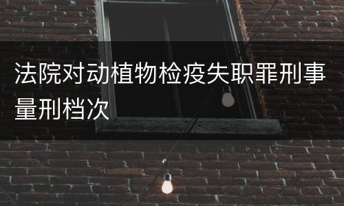 法院对动植物检疫失职罪刑事量刑档次