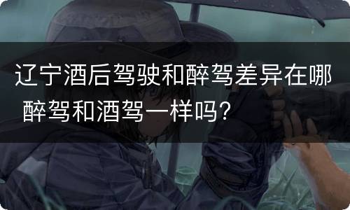辽宁酒后驾驶和醉驾差异在哪 醉驾和酒驾一样吗?