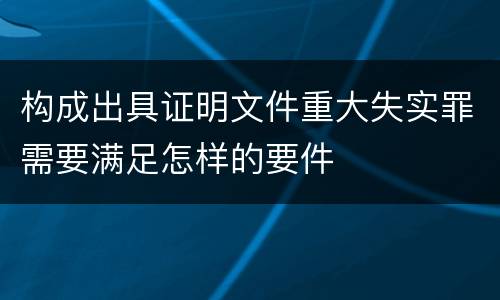 构成出具证明文件重大失实罪需要满足怎样的要件