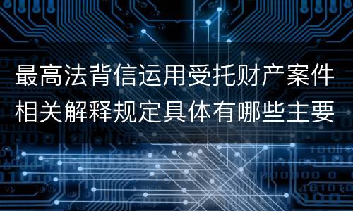 最高法背信运用受托财产案件相关解释规定具体有哪些主要内容