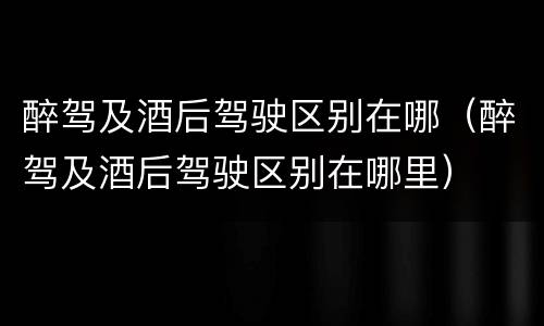 醉驾及酒后驾驶区别在哪（醉驾及酒后驾驶区别在哪里）