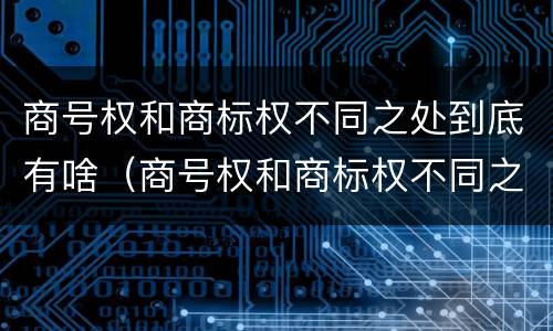 商号权和商标权不同之处到底有啥（商号权和商标权不同之处到底有啥区别）