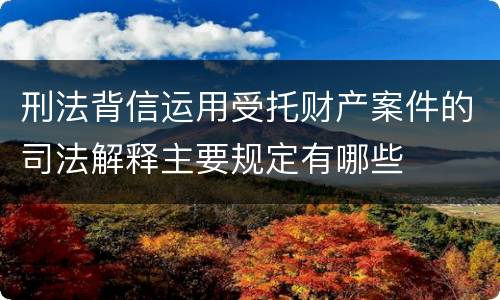 刑法背信运用受托财产案件的司法解释主要规定有哪些