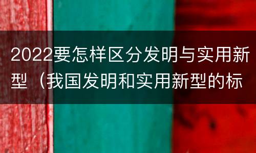 2022要怎样区分发明与实用新型（我国发明和实用新型的标准）