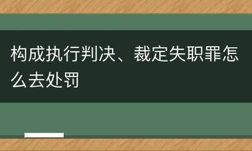 构成执行判决、裁定失职罪怎么去处罚