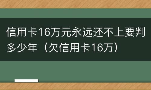 信用卡16万元永远还不上要判多少年（欠信用卡16万）