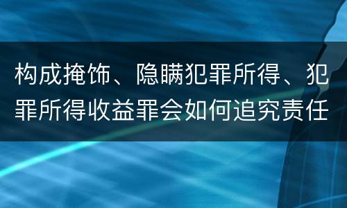 构成掩饰、隐瞒犯罪所得、犯罪所得收益罪会如何追究责任