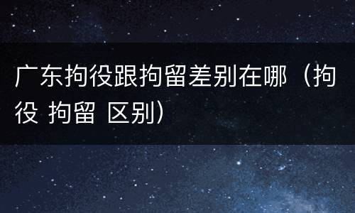 广东拘役跟拘留差别在哪（拘役 拘留 区别）