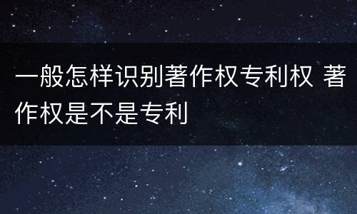 一般怎样识别著作权专利权 著作权是不是专利