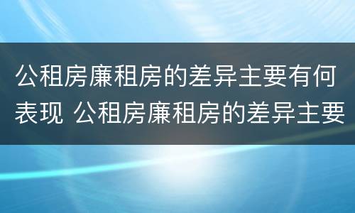 公租房廉租房的差异主要有何表现 公租房廉租房的差异主要有何表现和影响