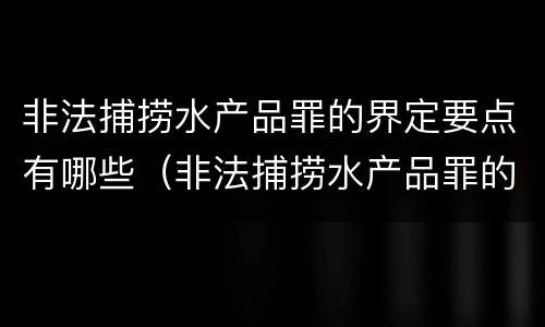 非法捕捞水产品罪的界定要点有哪些（非法捕捞水产品罪的界定要点有哪些内容）