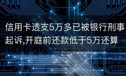 信用卡透支5万多已被银行刑事起诉,开庭前还款低于5万还算刑事犯罪吗