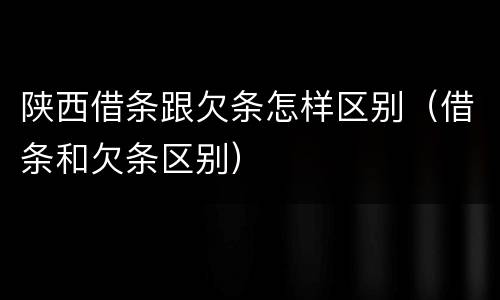 陕西借条跟欠条怎样区别（借条和欠条区别）