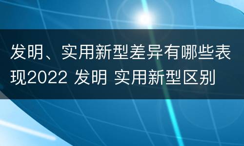 发明、实用新型差异有哪些表现2022 发明 实用新型区别