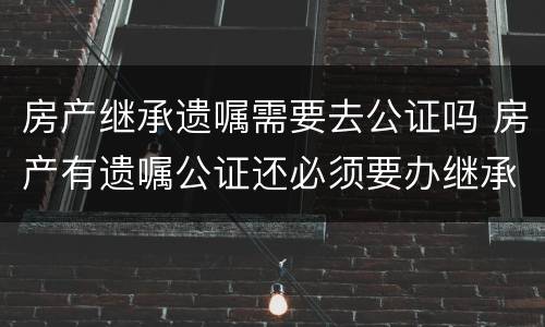 房产继承遗嘱需要去公证吗 房产有遗嘱公证还必须要办继承公证么