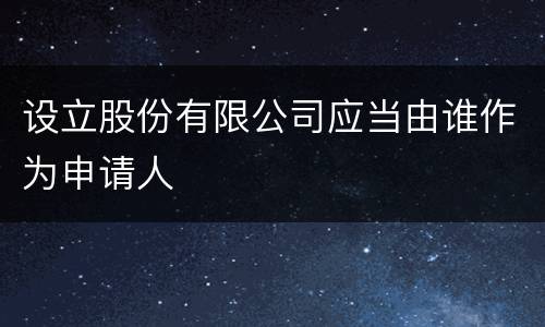 设立股份有限公司应当由谁作为申请人