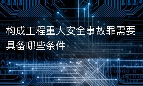 构成工程重大安全事故罪需要具备哪些条件