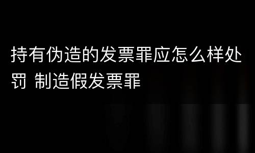 持有伪造的发票罪应怎么样处罚 制造假发票罪
