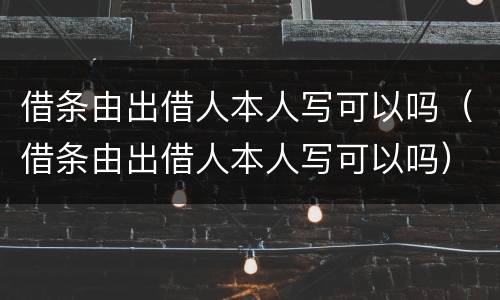 借条由出借人本人写可以吗（借条由出借人本人写可以吗）