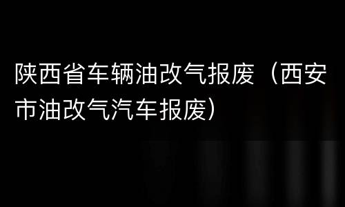 陕西省车辆油改气报废（西安市油改气汽车报废）