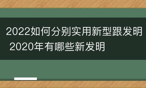2022如何分别实用新型跟发明 2020年有哪些新发明