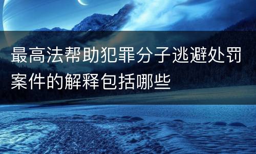 最高法帮助犯罪分子逃避处罚案件的解释包括哪些