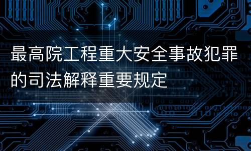 最高院工程重大安全事故犯罪的司法解释重要规定