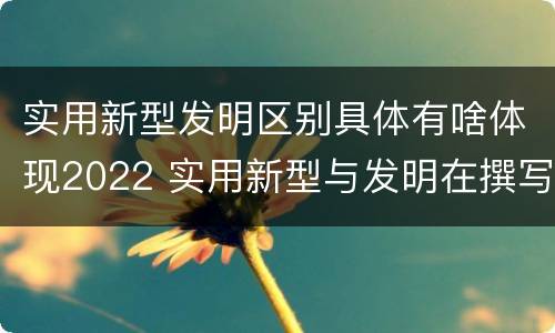 实用新型发明区别具体有啥体现2022 实用新型与发明在撰写时有区别吗