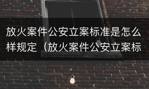放火案件公安立案标准是怎么样规定（放火案件公安立案标准是怎么样规定的）