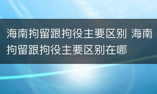 海南拘留跟拘役主要区别 海南拘留跟拘役主要区别在哪