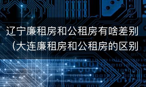 辽宁廉租房和公租房有啥差别（大连廉租房和公租房的区别）