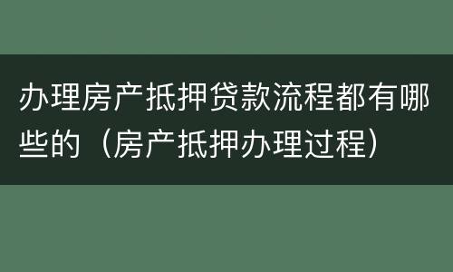 办理房产抵押贷款流程都有哪些的（房产抵押办理过程）