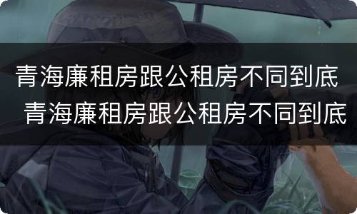 青海廉租房跟公租房不同到底 青海廉租房跟公租房不同到底有没有