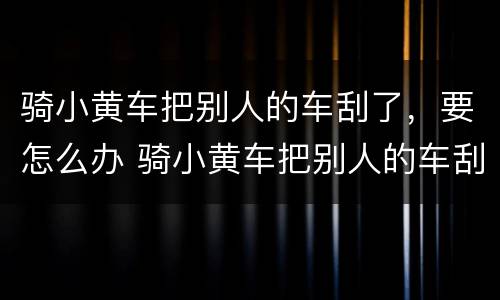 骑小黄车把别人的车刮了，要怎么办 骑小黄车把别人的车刮了,要怎么办理