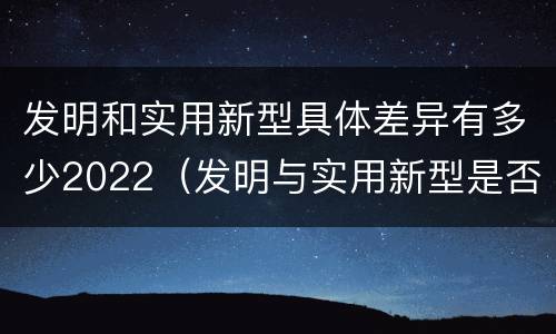 发明和实用新型具体差异有多少2022（发明与实用新型是否具有实用性）