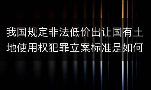 我国规定非法低价出让国有土地使用权犯罪立案标准是如何规定